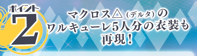 ポイント② マクロスデルタのワルキューレ5人分の衣装も再現！