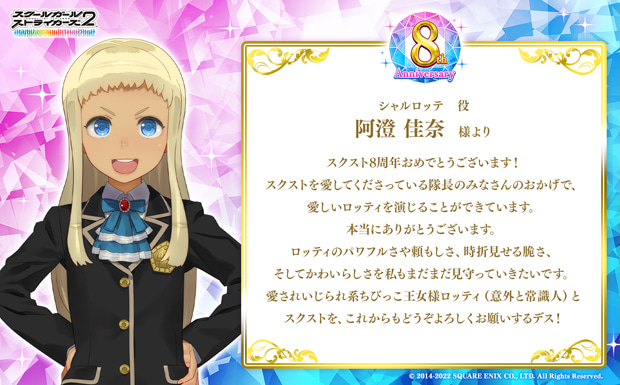 スクスト8周年おめでとうございます!スクストを愛してくださっている隊長のみなさんのおかげで、愛しいロッティを演じることができています。本当にありがとうございます。ロッティのパワフルさや頼もしさ、時折見せる脆さ、そしてかわいらしさを私もまだまだ見守っていきたいです。愛されいじられ系ちびっこ王女様ロッティ(意外と常識人)とスクストを、これからもどうぞよろしくお願いするデス!