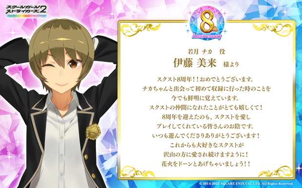 スクスト8周年!!おめでとうございます。チカちゃんと出会って初めて収録に行った時のことを今でも鮮明に覚えています。スクストの仲間になれたことがとても嬉しくて!8周年を迎えたのも、スクストを愛しプレイしてくれている皆さんのお陰です。いつも遊んでくださりありがとうございます!これからも大好きなスクストが沢山の方に愛され続けますように!花火をドーンとあげちゃいましょう!!