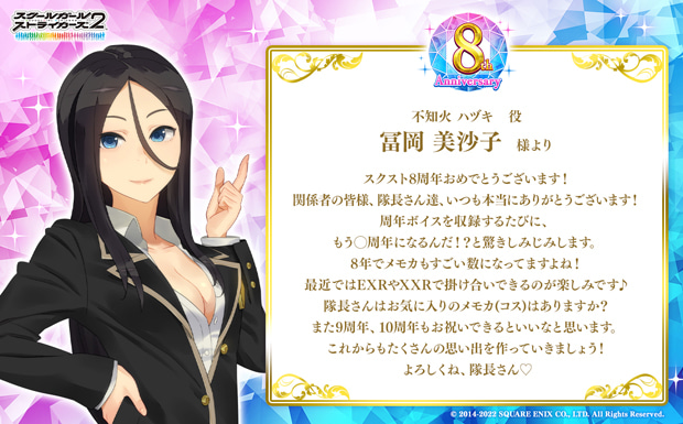 スクスト8周年おめでとうございます!関係者の皆様、隊長さん達、いつも本当にありがとうございます!周年ボイスを収録するたびに、もう◯周年になるんだ!?と驚きしみじみします。8年でメモカもすごい数になってますよね!最近ではEXRやXXRで掛け合いできるのが楽しみです♪隊長さんはお気に入りのメモカ(コス)はありますか?また9周年、10周年もお祝いできるといいなと思います。これからもたくさんの思い出を作っていきましょう!よろしくね、隊長さん♡