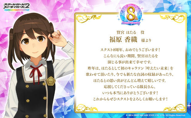 スクスト8周年、おめでとうございます!こんなにも長い期間、賢宮ほたるを演じる事が出来て幸せです。昨年は、ほたるとして初のキャラソン「叶えたい未来」を歌わせて頂いたり、今でも新たな台詞の収録があったり、ほたるとの思い出がどんどん増えて嬉しいです。応援してくださっている隊長さん、いつも本当にありがとうございます!これからもぜひスクストをよろしくお願いします!