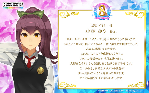 スクールガールストライカーズ8周年おめでとうございます。8年という長い月日をイミナさんと一緒に歩ませて頂けたことに、心から感謝しております。これも、スクストを応援してくださるファンの皆様のおかげだと思います。大好きなイミナさんを演じることができて幸せです。これからも、素敵なスクストの世界がずっと続いていくことを願っております。どうぞ応援宜しくお願いいたします。