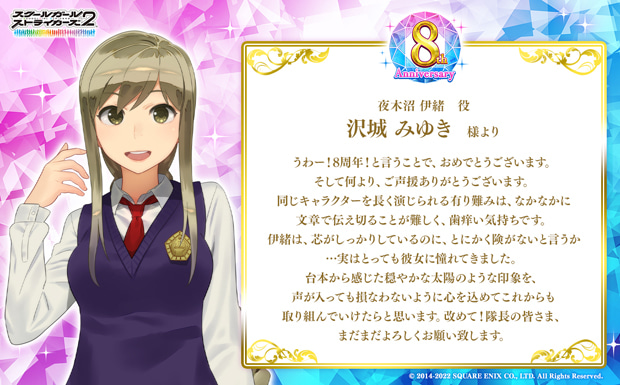 うわー!8周年!と言うことで、おめでとうございます。そして何より、ご声援ありがとうございます。同じキャラクターを長く演じられる有り難みは、なかなかに文章で伝え切ることが難しく、歯痒い気持ちです。伊緒は、芯がしっかりしているのに、とにかく険がないと言うか…実はとっても彼女に憧れてきました。台本から感じた穏やかな太陽のような印象を、声が入っても損なわないように心を込めてこれからも取り組んでいけたらと思います。改めて!隊長の皆さま、まだまだよろしくお願い致します。