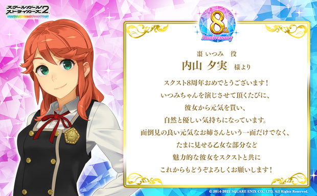 スクスト8周年おめでとうございます!いつみちゃんを演じさせて頂くたびに、彼女から元気を貰い、自然と優しい気持ちになっています。面倒見の良い元気なお姉さんという一面だけでなく、たまに見せる乙女な部分など魅力的な彼女をスクストと共にこれからもどうぞよろしくお願いします!