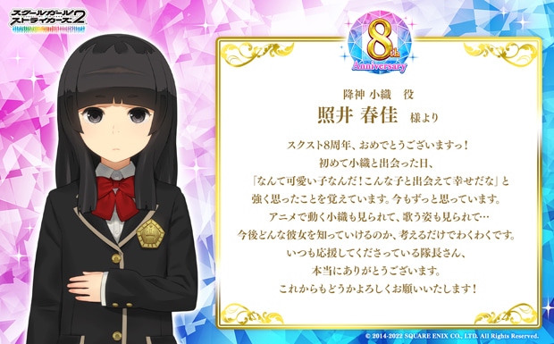 スクスト8周年、おめでとうございますっ!初めて小織と出会った日、「なんて可愛い子なんだ!こんな子と出会えて幸せだな」と強く思ったことを覚えています。今もずっと思っています。アニメで動く小織も見られて、歌う姿も見られて…今後どんな彼女を知っていけるのか、考えるだけでわくわくです。いつも応援してくださっている隊長さん、本当にありがとうございます。これからもどうかよろしくお願いいたします!