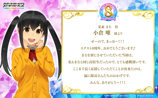 せーので、まっほー!!!スクスト8周年、おめでとうございます♪まなを演じさせていただいた当初は、私もまなと同じ高校生だったので、とても感慨深いです。ここまで長く応援していただくことが出来たのは、偏に隊長さんたちのおかげです。みんな、ありがとう〜!!!