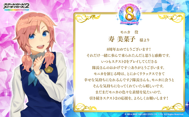 8周年おめでとうございます!それだけ一緒に歩んで来られたんだと思うと感動です。いつもスクスト2をプレイしてくださる隊長さんのおかげです☆ありがとうございます。 モニカを演じる時は、とにかくリラックスできて幸せな気持ちになれるんです♪隊長さんも、モニカに会うとそんな気持ちになってくれていたら嬉しいです。まだまだモニカの色々な表情を見たいので、引き続きスクスト2の応援を、よろしくお願いします!