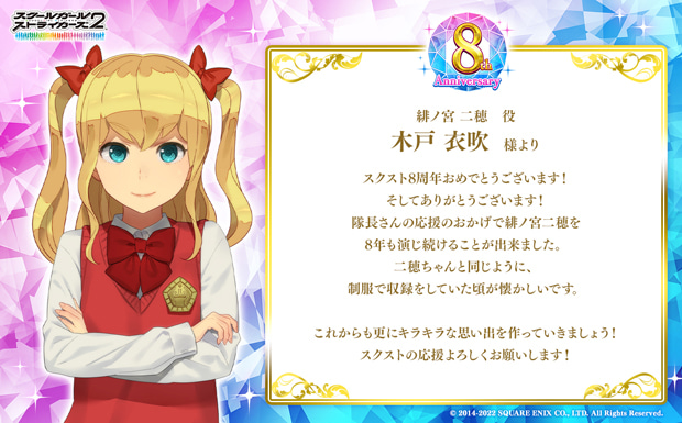 スクスト8周年おめでとうございます!そしてありがとうございます!隊長さんの応援のおかげで緋ノ宮二穂を8年も演じ続けることが出来ました。二穂ちゃんと同じように、制服で収録をしていた頃が懐かしいです。これからも更にキラキラな思い出を作っていきましょう!スクストの応援よろしくお願いします!