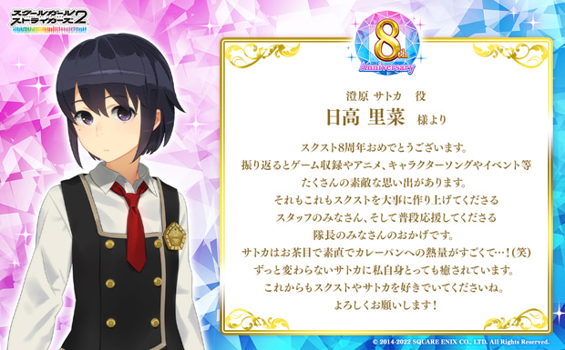スクスト8周年おめでとうございます。振り返るとゲーム収録やアニメ、キャラクターソングやイベント等たくさんの素敵な思い出があります。それもこれもスクストを大事に作り上げてくださるスタッフのみなさん、そして普段応援してくださる隊長のみなさんのおかげです。サトカはお茶目で素直でカレーパンへの熱量がすごくて…!(笑)ずっと変わらないサトカに私自身とっても癒されています。これからもスクストやサトカを好きでいてくださいね。よろしくお願いします!