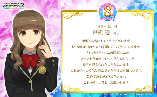 8周年本当におめでとうございます!もう8年経つのかぁと時間にびっくりしていますが、それだけたくさんの隊長さんがスクストを好きでいてくださるからこそ8年を迎えられたのだと思います。これからもたくさん遊んでいただけたら嬉しいです。改めてありがとうございます、これからもよろしくお願いします!