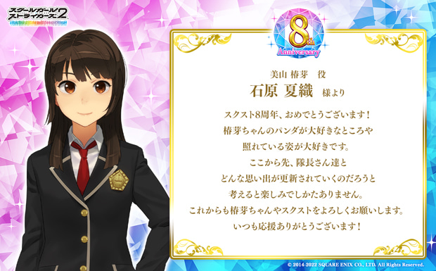 スクスト8周年、おめでとうございます!椿芽ちゃんのパンダが大好きなところや照れている姿が大好きです。ここから先、隊長さん達とどんな思い出が更新されていくのだろうと考えると楽しみでしかたありません。これからも椿芽ちゃんやスクストをよろしくお願いします。いつも応援ありがとうございます!