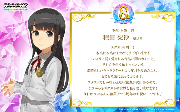 スクスト8周年!本当に本当におめでとうございます!このように長く愛される作品に関われたこと、そして千年夕依ちゃんという素晴らしいキャラクターと共に年月を歩めたこと、とても光栄に思っております。スクストでしか味わえない魅力が沢山あるので、これからもスクストの世界を私も愛し続けます!今日はつぶあんの和菓子で8周年のお祝い…ですね♪