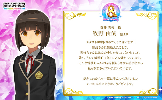 スクスト8周年おめでとうございます!隊長さんに出逢えたことで、雪枝ちゃんはほんの少しかもしれないけれど、強く、そして積極的になっている気がしています。そんな雪枝ちゃんに時折頼もしさすら感じながら私も演じさせていただいています。是非これからも一緒に歩んでくださいね♪いつも本当にありがとうございます。