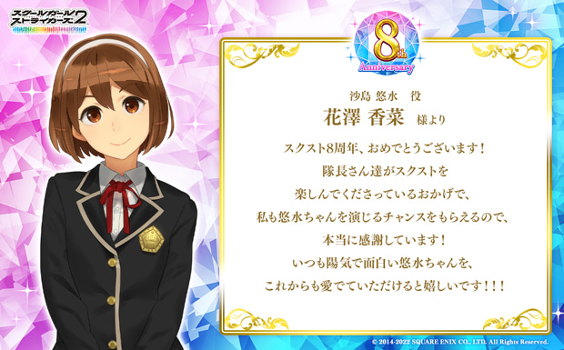 スクスト8周年、おめでとうございます!隊長さん達がスクストを楽しんでくださっているおかげで、私も悠水ちゃんを演じるチャンスをもらえるので、本当に感謝しています!いつも陽気で面白い悠水ちゃんを、これからも愛でていただけると嬉しいです!!!
