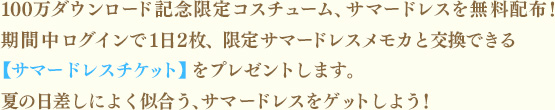 100万ダウンロード記念限定コスチューム、サマードレスを無料配布！期間中ログインで1日2枚、限定サマードレスメモカと交換できる【サマードレスチケット】をプレゼントします。夏の日差しによく似合う、サマードレスをゲットしよう！