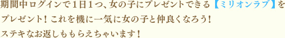 期間中ログインで１日１つ、女の子にプレゼントできる【ミリオンラブ】をプレゼント！これを機に一気に女の子と仲良くなろう！ステキなお返しももらえちゃいます！