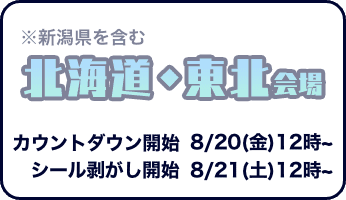 北海道・東北会場(新潟県を含む)　カウントダウン開始は8月20日金曜日12時から　シール剥がし開始は8月21日土曜日12時から